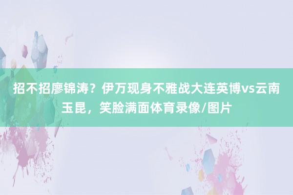 招不招廖锦涛？伊万现身不雅战大连英博vs云南玉昆，笑脸满面体育录像/图片