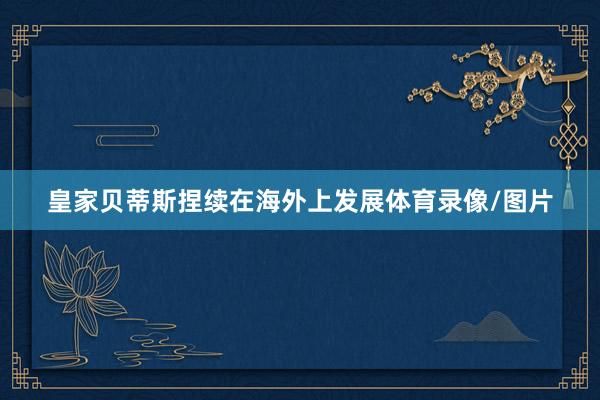 皇家贝蒂斯捏续在海外上发展体育录像/图片