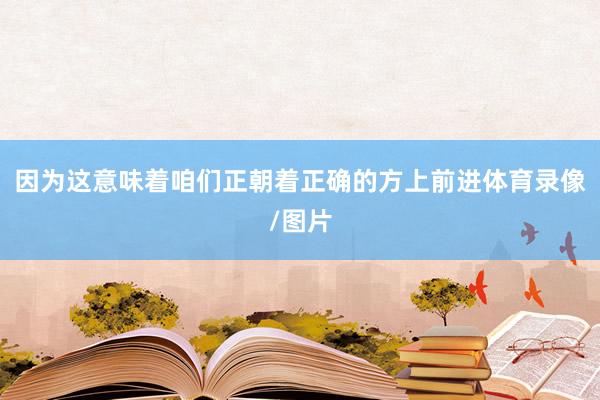 因为这意味着咱们正朝着正确的方上前进体育录像/图片