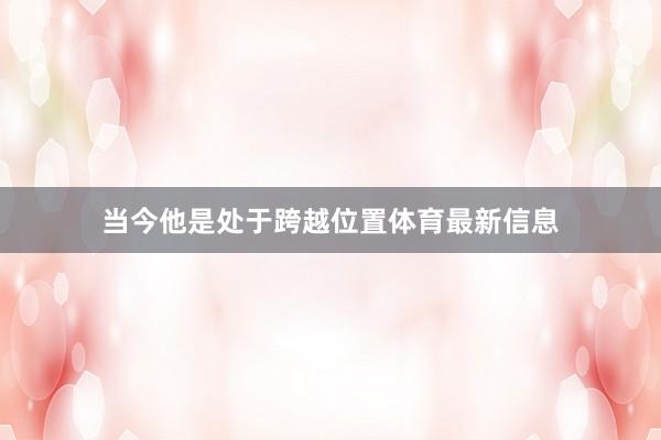 当今他是处于跨越位置体育最新信息