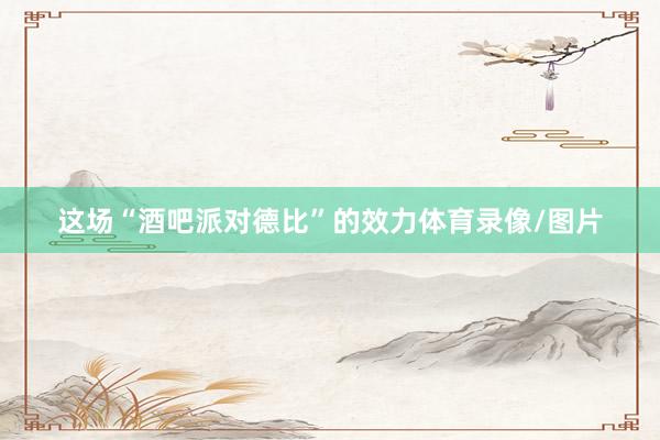 这场“酒吧派对德比”的效力体育录像/图片