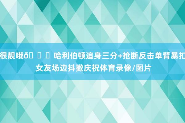很靓哦😍哈利伯顿追身三分+抢断反击单臂暴扣 女友场边抖擞庆祝体育录像/图片