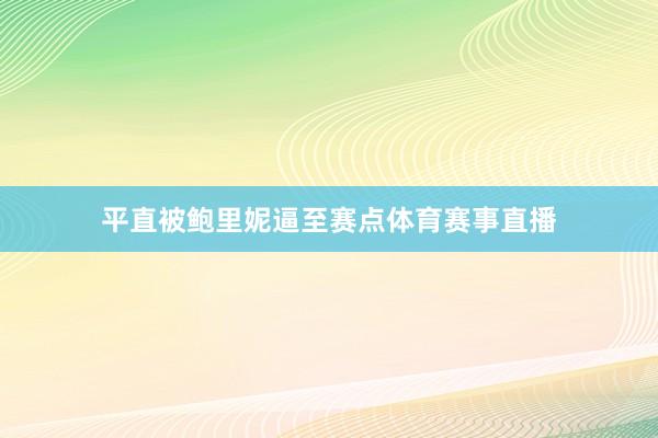 平直被鲍里妮逼至赛点体育赛事直播