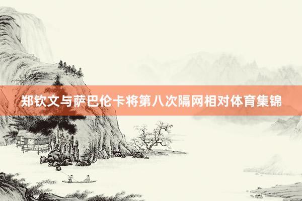 郑钦文与萨巴伦卡将第八次隔网相对体育集锦