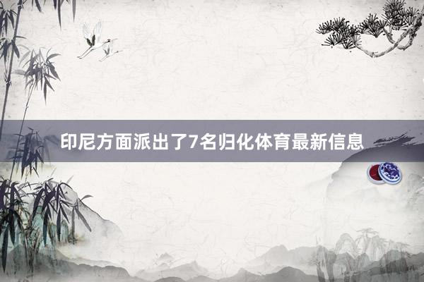 印尼方面派出了7名归化体育最新信息