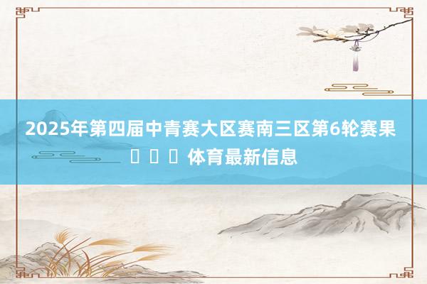 2025年第四届中青赛大区赛南三区第6轮赛果 ​​​体育最新信息