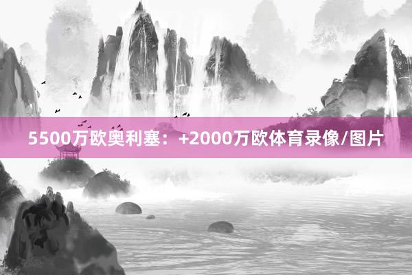 5500万欧奥利塞:+2000万欧体育录像/图片