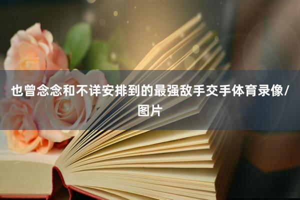 也曾念念和不详安排到的最强敌手交手体育录像/图片