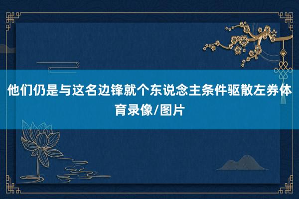 他们仍是与这名边锋就个东说念主条件驱散左券体育录像/图片