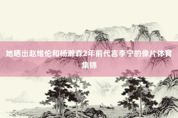 她晒出赵维伦和杨瀚森2年前代言李宁的像片体育集锦