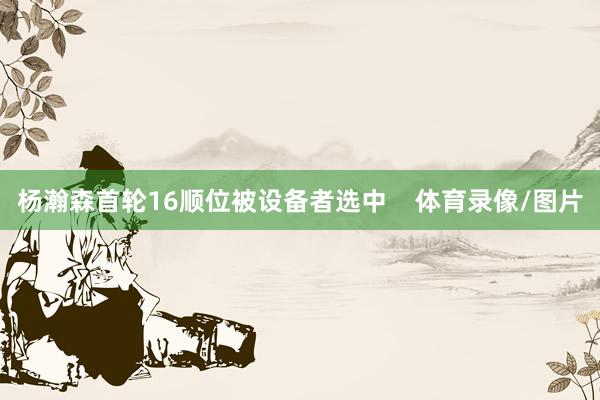 杨瀚森首轮16顺位被设备者选中 体育录像/图片