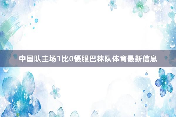 中国队主场1比0慑服巴林队体育最新信息