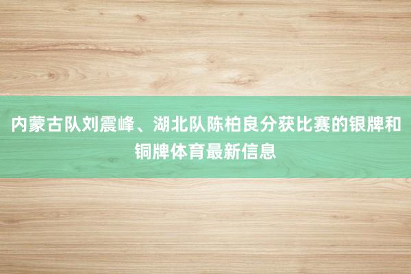 内蒙古队刘震峰、湖北队陈柏良分获比赛的银牌和铜牌体育最新信息