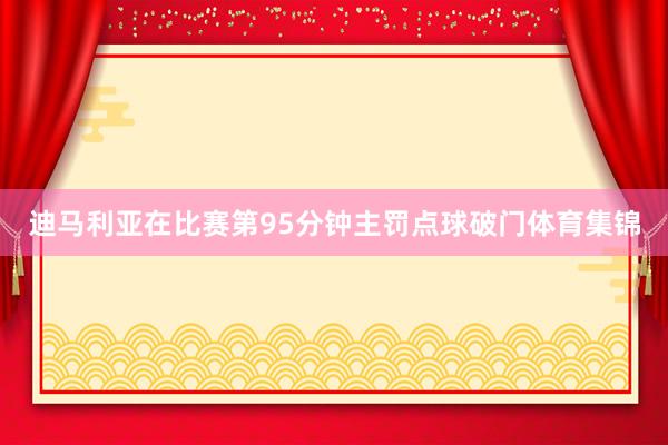 迪马利亚在比赛第95分钟主罚点球破门体育集锦