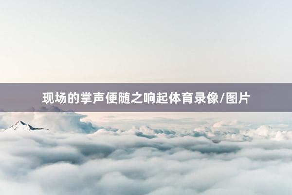 现场的掌声便随之响起体育录像/图片