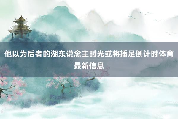 他以为后者的湖东说念主时光或将插足倒计时体育最新信息
