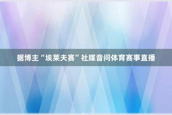 据博主“埃莱夫赛”社媒音问体育赛事直播