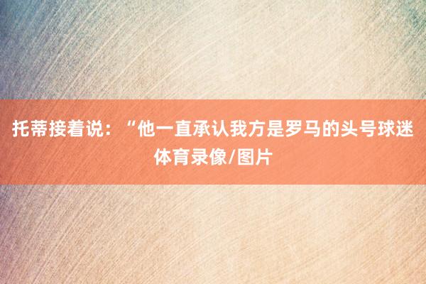 托蒂接着说:“他一直承认我方是罗马的头号球迷体育录像/图片