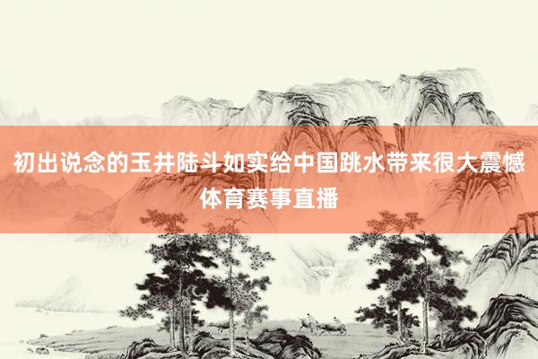 初出说念的玉井陆斗如实给中国跳水带来很大震憾体育赛事直播