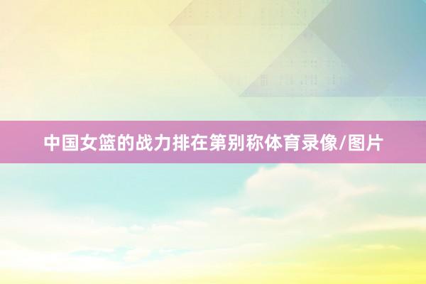 中国女篮的战力排在第别称体育录像/图片