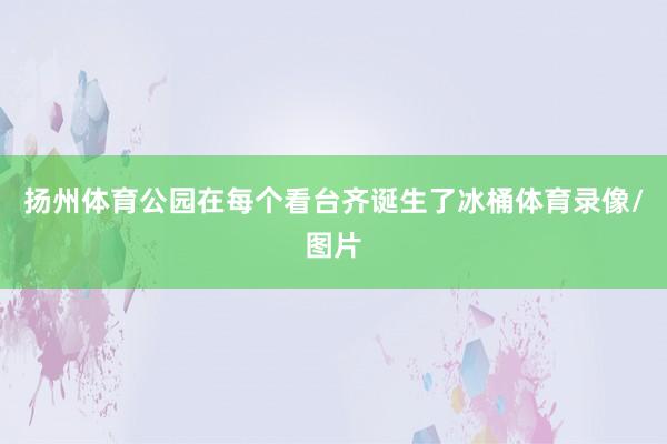 扬州体育公园在每个看台齐诞生了冰桶体育录像/图片