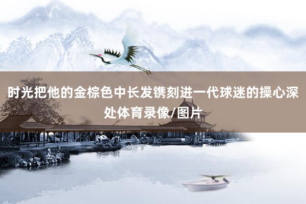 时光把他的金棕色中长发镌刻进一代球迷的操心深处体育录像/图片