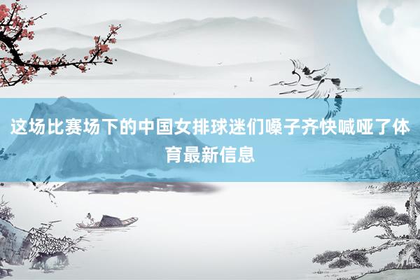 这场比赛场下的中国女排球迷们嗓子齐快喊哑了体育最新信息