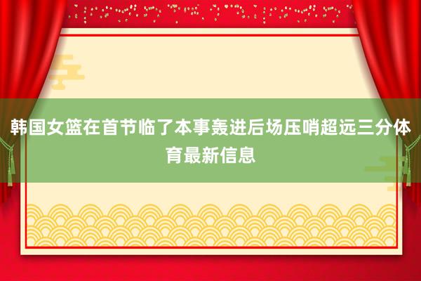 韩国女篮在首节临了本事轰进后场压哨超远三分体育最新信息