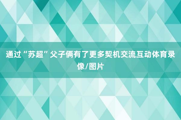 通过“苏超”父子俩有了更多契机交流互动体育录像/图片