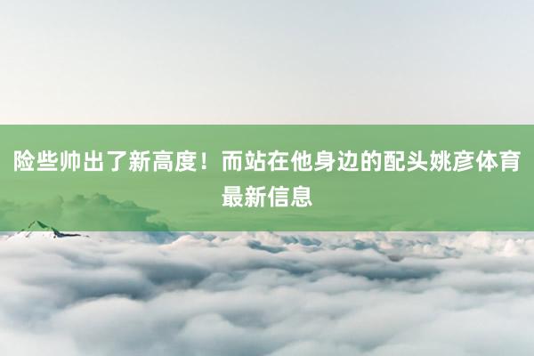险些帅出了新高度！而站在他身边的配头姚彦体育最新信息