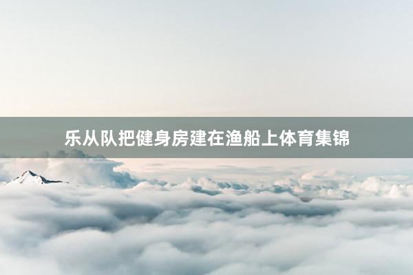 乐从队把健身房建在渔船上体育集锦