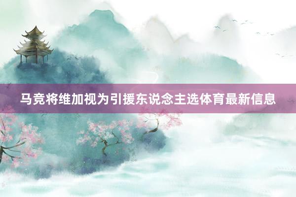 马竞将维加视为引援东说念主选体育最新信息
