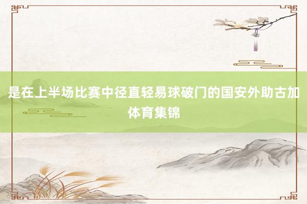 是在上半场比赛中径直轻易球破门的国安外助古加体育集锦
