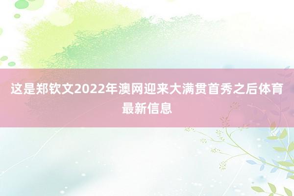 这是郑钦文2022年澳网迎来大满贯首秀之后体育最新信息