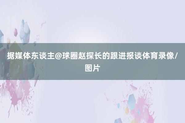 据媒体东谈主@球圈赵探长的跟进报谈体育录像/图片