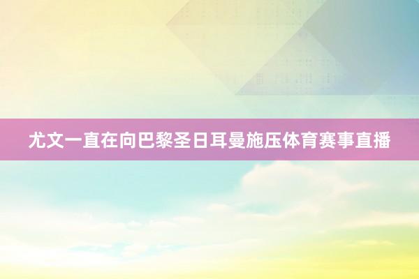 尤文一直在向巴黎圣日耳曼施压体育赛事直播