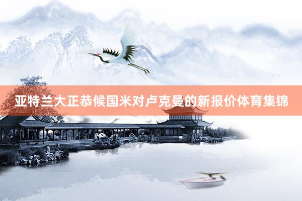 亚特兰大正恭候国米对卢克曼的新报价体育集锦