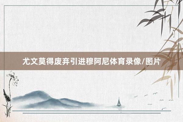 尤文莫得废弃引进穆阿尼体育录像/图片