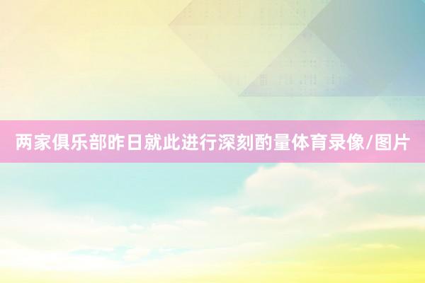 两家俱乐部昨日就此进行深刻酌量体育录像/图片