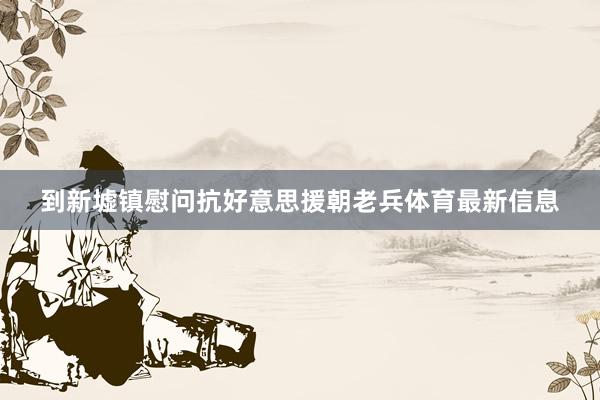 到新墟镇慰问抗好意思援朝老兵体育最新信息