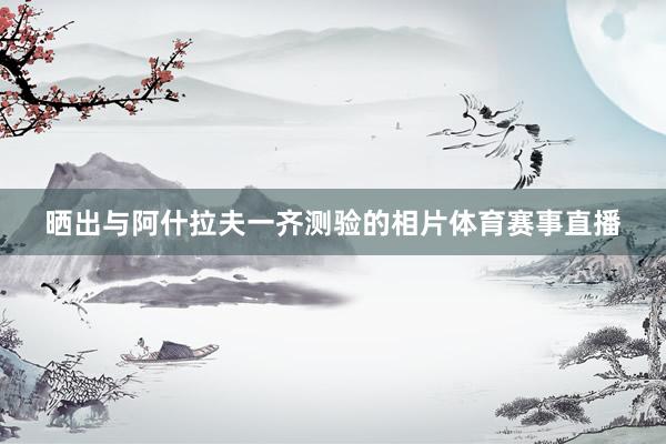 晒出与阿什拉夫一齐测验的相片体育赛事直播