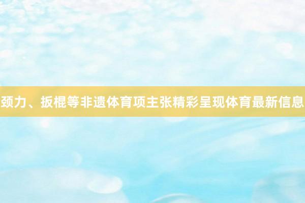 颈力、扳棍等非遗体育项主张精彩呈现体育最新信息