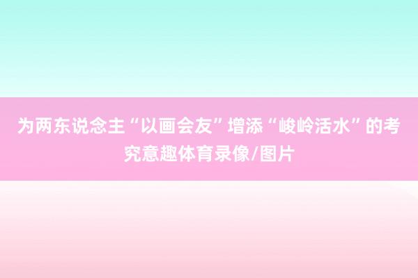 为两东说念主“以画会友”增添“峻岭活水”的考究意趣体育录像/图片