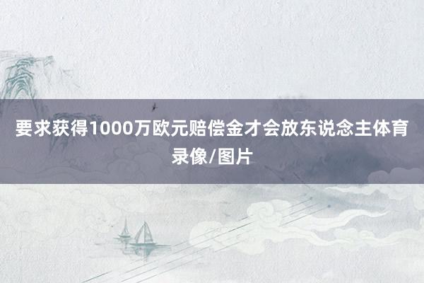 要求获得1000万欧元赔偿金才会放东说念主体育录像/图片