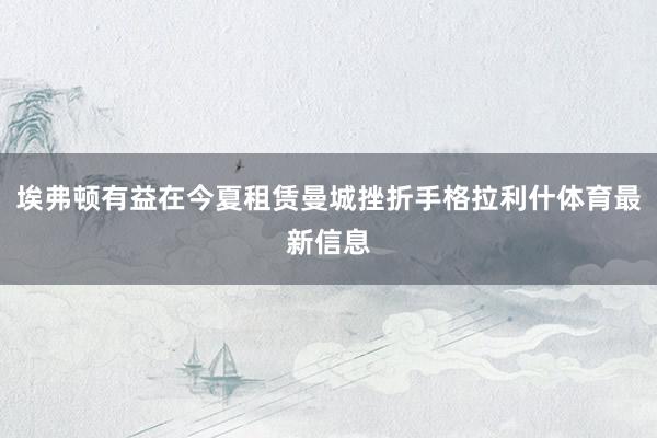 埃弗顿有益在今夏租赁曼城挫折手格拉利什体育最新信息