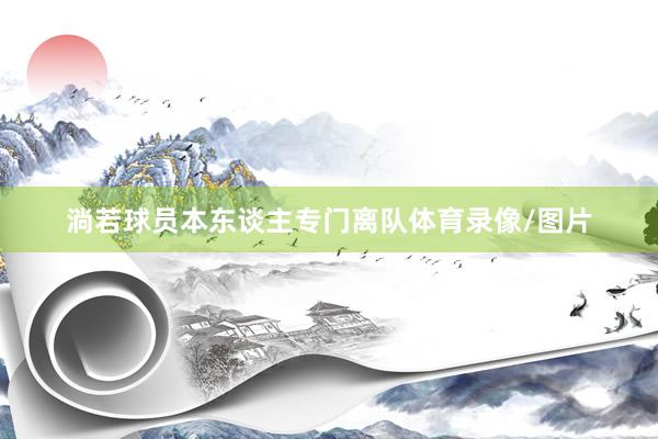 淌若球员本东谈主专门离队体育录像/图片