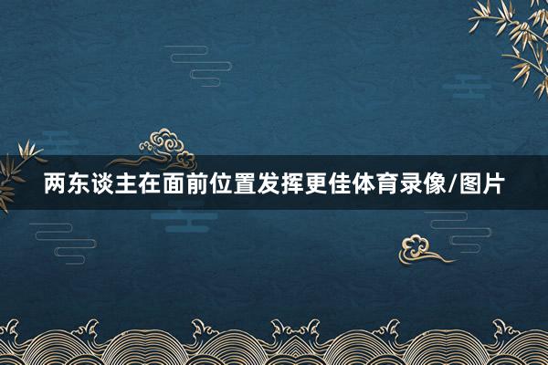两东谈主在面前位置发挥更佳体育录像/图片