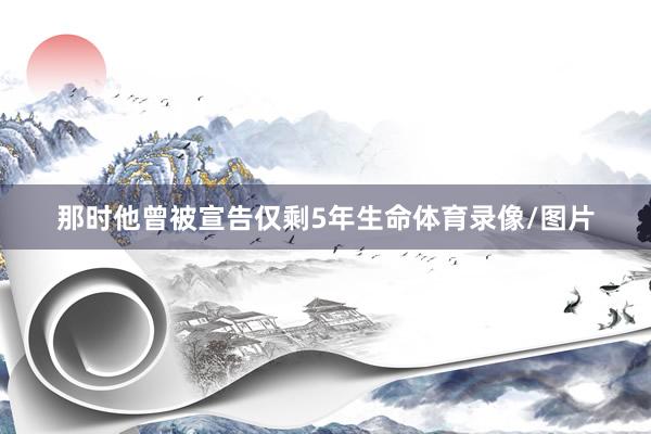 那时他曾被宣告仅剩5年生命体育录像/图片