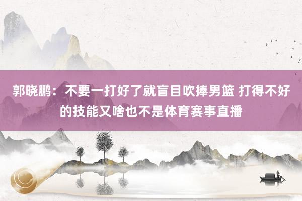 郭晓鹏：不要一打好了就盲目吹捧男篮 打得不好的技能又啥也不是体育赛事直播