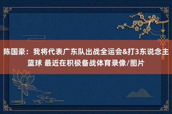 陈国豪：我将代表广东队出战全运会&打3东说念主篮球 最近在积极备战体育录像/图片
